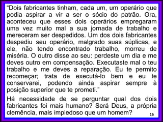 “Dois fabricantes tinham, cada um, um operário que
podia aspirar a vir a ser o sócio do patrão. Ora,
aconteceu que esses dois operários empregaram
uma vez muito mal a sua jornada de trabalho e
mereceram ser despedidos. Um dos dois fabricantes
despediu seu operário, malgrado suas súplicas, e
ele, não tendo encontrado trabalho, morreu de
miséria. O outro disse ao seu: perdeste um dia e me
deves outro em compensação. Executaste mal o teu
trabalho e me deves a reparação. Eu te permito
recomeçar; trata de executá-lo bem e eu te
conservarei, podendo ainda aspirar sempre à
posição superior que te prometi.”
Há necessidade de se perguntar qual dos dois
fabricantes foi mais humano? Será Deus, a própria
clemência, mais impiedoso que um homem? 16
 