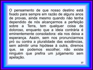 O pensamento de que nosso destino está
fixado para sempre em razão de alguns anos
de provas, ainda mesmo quando não tenha
dependido de nós alcançarmos a perfeição
sobre a Terra, tem qualquer coisa de
doloroso, enquanto que a ideia contrária é
eminentemente consoladora: ela nos deixa a
esperança. Assim, sem nos pronunciarmos
pró ou contra a pluralidade das existências,
sem admitir uma hipótese à outra, diremos
que, se podemos escolher, não existe
ninguém que prefira um julgamento sem
apelação.
17
 