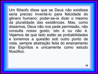 Um filósofo disse que se Deus não existisse
seria preciso inventá-lo para felicidade do
gênero humano; poder-se-ia dizer o mesmo
da pluralidade das existências. Mas, como
dissemos, Deus não nos pede permissão, não
consulta nosso gosto; isto é ou não é.
Vejamos de que lado estão as probabilidades
e tomemos a questão sob outro ponto de
vista, sempre abstração feita do ensinamento
dos Espíritos e unicamente como estudo
filosófico.
18
 