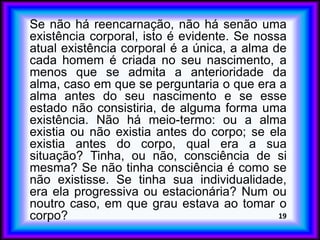Se não há reencarnação, não há senão uma
existência corporal, isto é evidente. Se nossa
atual existência corporal é a única, a alma de
cada homem é criada no seu nascimento, a
menos que se admita a anterioridade da
alma, caso em que se perguntaria o que era a
alma antes do seu nascimento e se esse
estado não consistiria, de alguma forma uma
existência. Não há meio-termo: ou a alma
existia ou não existia antes do corpo; se ela
existia antes do corpo, qual era a sua
situação? Tinha, ou não, consciência de si
mesma? Se não tinha consciência é como se
não existisse. Se tinha sua individualidade,
era ela progressiva ou estacionária? Num ou
noutro caso, em que grau estava ao tomar o
corpo? 19
 