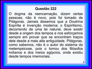 Questão 222
O dogma da reencarnação, dizem certas
pessoas, não é novo, pois foi tomado de
Pitágoras. Jamais dissemos que a Doutrina
Espírita é invenção moderna; o Espiritismo,
decorrendo de uma lei natural, deve existir
desde a origem dos tempos e nos esforçamos
sempre em provar que se encontram traços
dele desde a mais alta antiguidade. Pitágoras,
como sabemos, não é o autor do sistema da
metempsicose, pois o tomou dos filósofos
indianos e dos meios egípcios, onde existiu
desde tempos imemoriais.
2
 