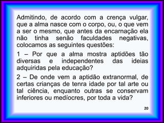 Admitindo, de acordo com a crença vulgar,
que a alma nasce com o corpo, ou, o que vem
a ser o mesmo, que antes da encarnação ela
não tinha senão faculdades negativas,
colocamos as seguintes questões:
1 – Por que a alma mostra aptidões tão
diversas e independentes das ideias
adquiridas pela educação?
2 – De onde vem a aptidão extranormal, de
certas crianças de tenra idade por tal arte ou
tal ciência, enquanto outras se conservam
inferiores ou medíocres, por toda a vida?
20
 