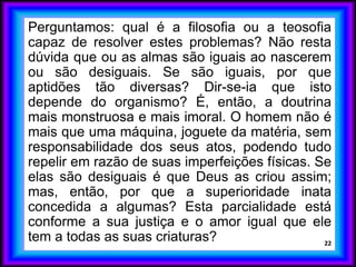 Perguntamos: qual é a filosofia ou a teosofia
capaz de resolver estes problemas? Não resta
dúvida que ou as almas são iguais ao nascerem
ou são desiguais. Se são iguais, por que
aptidões tão diversas? Dir-se-ia que isto
depende do organismo? É, então, a doutrina
mais monstruosa e mais imoral. O homem não é
mais que uma máquina, joguete da matéria, sem
responsabilidade dos seus atos, podendo tudo
repelir em razão de suas imperfeições físicas. Se
elas são desiguais é que Deus as criou assim;
mas, então, por que a superioridade inata
concedida a algumas? Esta parcialidade está
conforme a sua justiça e o amor igual que ele
tem a todas as suas criaturas? 22
 
