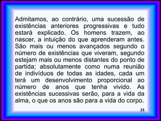 Admitamos, ao contrário, uma sucessão de
existências anteriores progressivas e tudo
estará explicado. Os homens trazem, ao
nascer, a intuição do que aprenderam antes.
São mais ou menos avançados segundo o
número de existências que viveram, segundo
estejam mais ou menos distantes do ponto de
partida; absolutamente como numa reunião
de indivíduos de todas as idades, cada um
terá um desenvolvimento proporcional ao
número de anos que tenha vivido. As
existências sucessivas serão, para a vida da
alma, o que os anos são para a vida do corpo.
23
 