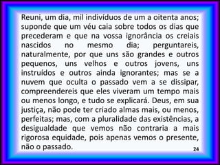 Reuni, um dia, mil indivíduos de um a oitenta anos;
suponde que um véu caia sobre todos os dias que
precederam e que na vossa ignorância os creiais
nascidos no mesmo dia; perguntareis,
naturalmente, por que uns são grandes e outros
pequenos, uns velhos e outros jovens, uns
instruídos e outros ainda ignorantes; mas se a
nuvem que oculta o passado vem a se dissipar,
compreendereis que eles viveram um tempo mais
ou menos longo, e tudo se explicará. Deus, em sua
justiça, não pode ter criado almas mais, ou menos,
perfeitas; mas, com a pluralidade das existências, a
desigualdade que vemos não contraria a mais
rigorosa equidade, pois apenas vemos o presente,
não o passado. 24
 