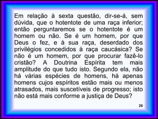 Em relação à sexta questão, dir-se-á, sem
dúvida, que o hotentote de uma raça inferior;
então perguntaremos se o hotentote é um
homem ou não. Se é um homem, por que
Deus o fez, e à sua raça, deserdado dos
privilégios concedidos à raça caucásica? Se
não é um homem, por que procurar fazê-lo
cristão? A Doutrina Espírita tem mais
amplitude do que tudo isto. Segundo ela, não
há várias espécies de homens, há apenas
homens cujos espíritos estão mais ou menos
atrasados, mais suscetíveis de progresso; isto
não está mais conforme a justiça de Deus?
26
 