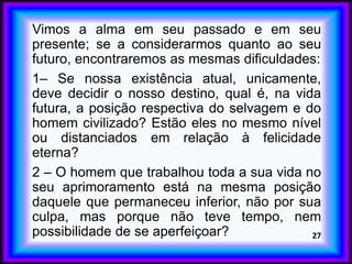 Vimos a alma em seu passado e em seu
presente; se a considerarmos quanto ao seu
futuro, encontraremos as mesmas dificuldades:
1– Se nossa existência atual, unicamente,
deve decidir o nosso destino, qual é, na vida
futura, a posição respectiva do selvagem e do
homem civilizado? Estão eles no mesmo nível
ou distanciados em relação à felicidade
eterna?
2 – O homem que trabalhou toda a sua vida no
seu aprimoramento está na mesma posição
daquele que permaneceu inferior, não por sua
culpa, mas porque não teve tempo, nem
possibilidade de se aperfeiçoar? 27
 