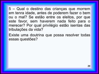 5 – Qual o destino das crianças que morrem
em tenra idade, antes de poderem fazer o bem
ou o mal? Se estão entre os eleitos, por que
este favor, sem haverem nada feito para o
merecer? Por qual privilégio estão isentas das
tribulações da vida?
Existe uma doutrina que possa resolver todas
essas questões?
29
 