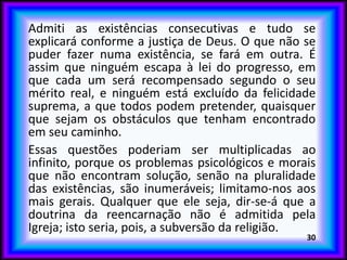 Admiti as existências consecutivas e tudo se
explicará conforme a justiça de Deus. O que não se
puder fazer numa existência, se fará em outra. É
assim que ninguém escapa à lei do progresso, em
que cada um será recompensado segundo o seu
mérito real, e ninguém está excluído da felicidade
suprema, a que todos podem pretender, quaisquer
que sejam os obstáculos que tenham encontrado
em seu caminho.
Essas questões poderiam ser multiplicadas ao
infinito, porque os problemas psicológicos e morais
que não encontram solução, senão na pluralidade
das existências, são inumeráveis; limitamo-nos aos
mais gerais. Qualquer que ele seja, dir-se-á que a
doutrina da reencarnação não é admitida pela
Igreja; isto seria, pois, a subversão da religião.
30
 