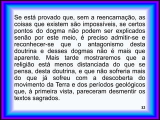 Se está provado que, sem a reencarnação, as
coisas que existem são impossíveis, se certos
pontos do dogma não podem ser explicados
senão por este meio, é preciso admitir-se e
reconhecer-se que o antagonismo desta
doutrina e desses dogmas não é mais que
aparente. Mais tarde mostraremos que a
religião está menos distanciada do que se
pensa, desta doutrina, e que não sofreria mais
do que já sofreu com a descoberta do
movimento da Terra e dos períodos geológicos
que, à primeira vista, pareceram desmentir os
textos sagrados.
32
 