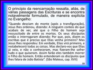 O princípio da reencarnação ressalta, aliás, de
várias passagens das Escrituras e se encontra
notavelmente formulado, de maneira explícita
no Evangelho:
“Quando desciam do monte (após a transfiguração),
Jesus lhes ordenou, dizendo: A ninguém conteis do que
acabais de ver, até que o Filho do homem seja
ressuscitado de entre os mortos. Os seus discípulos
então o interrogaram dizendo: Por que, pois, dizem os
escribas que é preciso que Elias venha primeiro? Mas
Jesus lhes respondeu: Em verdade, Elias virá primeiro, e
restabelecerá todas as coisas. Mas declaro-vos que Elias
já veio, e não o conheceram, mas fizeram-lhe sofrer
tudo o que quiseram. Assim farão eles também morrer
o Filho do homem. Então entenderam os discípulos que
lhes falara de João Batista”. (São Mateus, cap. XVII)
33
 