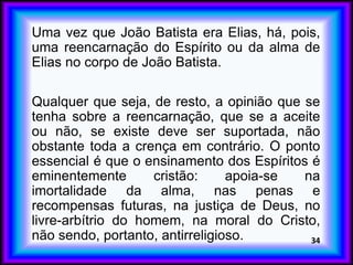 Uma vez que João Batista era Elias, há, pois,
uma reencarnação do Espírito ou da alma de
Elias no corpo de João Batista.
Qualquer que seja, de resto, a opinião que se
tenha sobre a reencarnação, que se a aceite
ou não, se existe deve ser suportada, não
obstante toda a crença em contrário. O ponto
essencial é que o ensinamento dos Espíritos é
eminentemente cristão: apoia-se na
imortalidade da alma, nas penas e
recompensas futuras, na justiça de Deus, no
livre-arbítrio do homem, na moral do Cristo,
não sendo, portanto, antirreligioso. 34
 