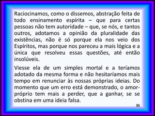 Raciocinamos, como o dissemos, abstração feita de
todo ensinamento espírita – que para certas
pessoas não tem autoridade – que, se nós, e tantos
outros, adotamos a opinião da pluralidade das
existências, não é só porque ela nos veio dos
Espíritos, mas porque nos pareceu a mais lógica e a
única que resolveu essas questões, até então
insolúveis.
Viesse ela de um simples mortal e a teríamos
adotado da mesma forma e não hesitaríamos mais
tempo em renunciar às nossas próprias ideias. Do
momento que um erro está demonstrado, o amor-
próprio tem mais a perder, que a ganhar, se se
obstina em uma ideia falsa.
35
 