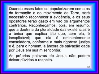 Quando esses fatos se popularizarem como os
da formação e do movimento da Terra, será
necessário reconhecer a evidência, e os seus
opositores terão gasto em vão os argumentos
contrários. Reconheçamos, pois, em resumo,
que a doutrina da pluralidade das existências é
a única que explica isto que, sem ela, é
inexplicável; que ela é eminentemente
consoladora, conforme a mais rigorosa justiça
e é, para o homem, a âncora de salvação dada
por Deus em sua misericórdia.
As próprias palavras de Jesus não podem
deixar dúvidas a respeito.
37
 