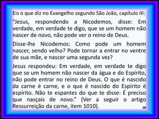 Eis o que diz no Evangelho segundo São João, capítulo III:
“Jesus, respondendo a Nicodemos, disse: Em
verdade, em verdade te digo, que se um homem não
nascer de novo, não pode ver o reino de Deus.
Disse-lhe Nicodemos: Como pode um homem
nascer, sendo velho? Pode tornar a entrar no ventre
de sua mãe, e nascer uma segunda vez?
Jesus respondeu: Em verdade, em verdade te digo
que se um homem não nascer da água e do Espírito,
não pode entrar no reino de Deus. O que é nascido
da carne é carne, e o que é nascido do Espírito é
espírito. Não te espantes do que te disse: É preciso
que nasçais de novo.” (Ver a seguir o artigo
Ressurreição da carne, item 1010). 38
 