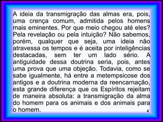 A ideia da transmigração das almas era, pois,
uma crença comum, admitida pelos homens
mais eminentes. Por que meio chegou até eles?
Pela revelação ou pela intuição? Não sabemos,
porém, qualquer que seja, uma ideia não
atravessa os tempos e é aceita por inteligências
destacadas, sem ter um lado sério. A
antiguidade dessa doutrina seria, pois, antes
uma prova que uma objeção. Todavia, como se
sabe igualmente, há entre a metempsicose dos
antigos e a doutrina moderna da reencarnação,
esta grande diferença que os Espíritos rejeitam
de maneira absoluta: a transmigração da alma
do homem para os animais e dos animais para
o homem. 4
 