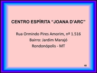CENTRO ESPÍRITA “JOANA D’ARC”
Rua Ormindo Pires Amorim, nº 1.516
Bairro: Jardim Marajó
Rondonópolis - MT
40
 