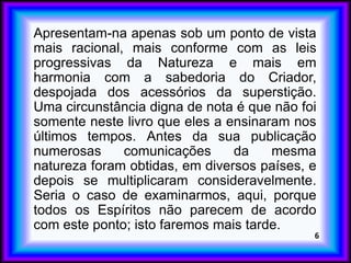 Apresentam-na apenas sob um ponto de vista
mais racional, mais conforme com as leis
progressivas da Natureza e mais em
harmonia com a sabedoria do Criador,
despojada dos acessórios da superstição.
Uma circunstância digna de nota é que não foi
somente neste livro que eles a ensinaram nos
últimos tempos. Antes da sua publicação
numerosas comunicações da mesma
natureza foram obtidas, em diversos países, e
depois se multiplicaram consideravelmente.
Seria o caso de examinarmos, aqui, porque
todos os Espíritos não parecem de acordo
com este ponto; isto faremos mais tarde.
6
 