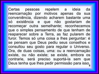 Certas pessoas repelem a ideia da
reencarnação por motivos apenas da sua
conveniência, dizendo acharem bastante uma
só existência e que não gostariam de
recomeçar outra semelhante; reconhecemos
que o simples pensamento de que tenham de
reaparecer sobre a Terra, as faz pularem de
furor. Temos só uma coisa a lhes perguntar: é
se pensam que Deus pediu seus conselhos e
consultou seu gosto para regular o Universo.
Ora, de duas coisas, uma: ou a reencarnação
existe, ou não existe; se existe, embora os
contrarie, será preciso suportá-la sem que
Deus tenha que lhes pedir permissão para isso.8
 