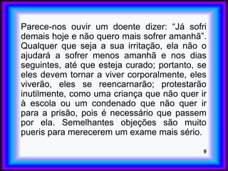 Parece-nos ouvir um doente dizer: “Já sofri
demais hoje e não quero mais sofrer amanhã”.
Qualquer que seja a sua irritação, ela não o
ajudará a sofrer menos amanhã e nos dias
seguintes, até que esteja curado; portanto, se
eles devem tornar a viver corporalmente, eles
viverão, eles se reencarnarão; protestarão
inutilmente, como uma criança que não quer ir
à escola ou um condenado que não quer ir
para a prisão, pois é necessário que passem
por ela. Semelhantes objeções são muito
pueris para merecerem um exame mais sério.
9
 
