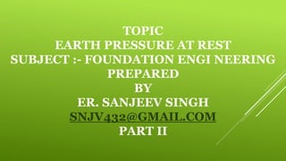 TOPIC
EARTH PRESSURE AT REST
SUBJECT :- FOUNDATION ENGI NEERING
PREPARED
BY
ER. SANJEEV SINGH
SNJV432@GMAIL.COM
PART II
 