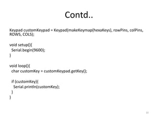 Contd..
Keypad customKeypad = Keypad(makeKeymap(hexaKeys), rowPins, colPins,
ROWS, COLS);
void setup(){
Serial.begin(9600);
}
void loop(){
char customKey = customKeypad.getKey();
if (customKey){
Serial.println(customKey);
}
}
10
 