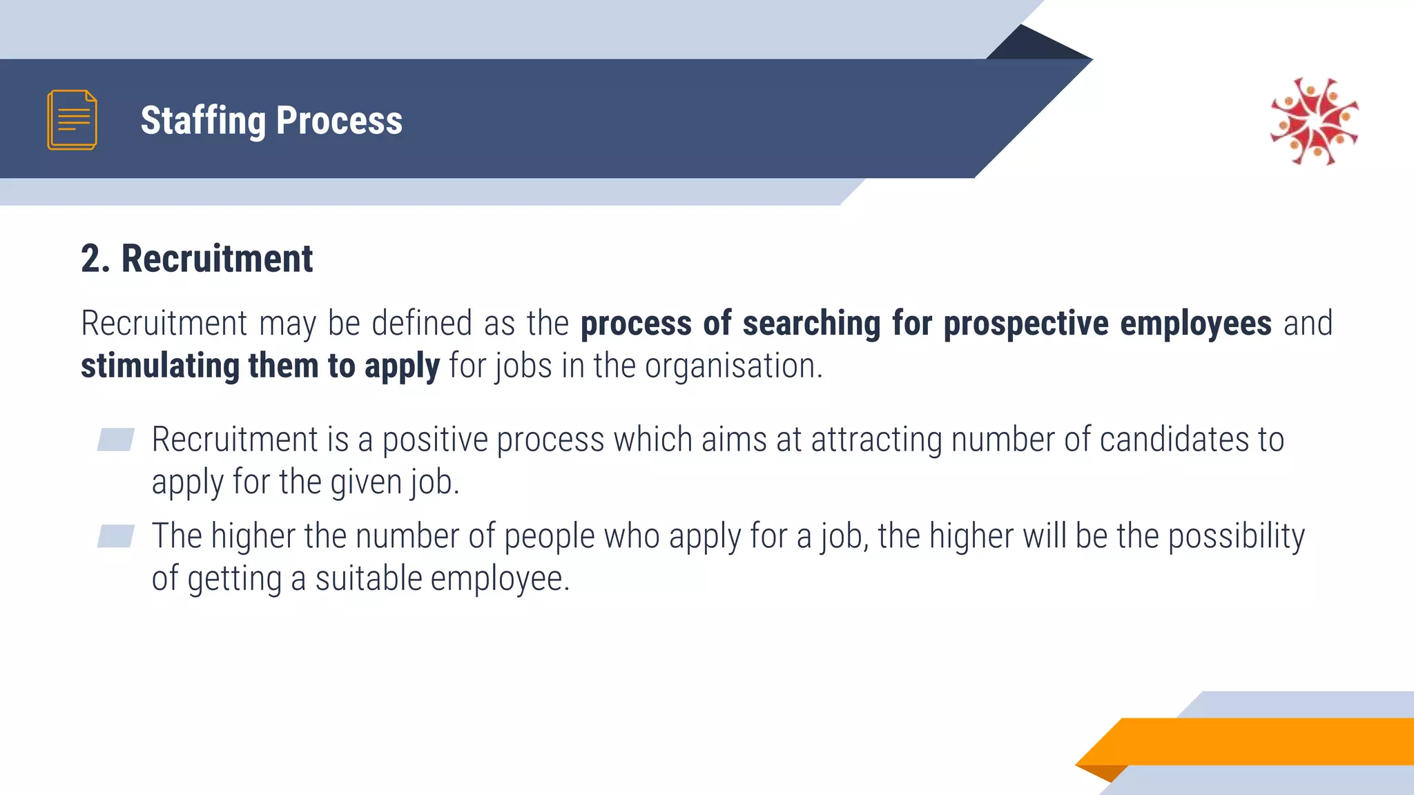 2. Recruitment
Recruitment may be defined as the process of searching for prospective employees and
stimulating them to apply for jobs in the organisation.
▰ Recruitment is a positive process which aims at attracting number of candidates to
apply for the given job.
▰ The higher the number of people who apply for a job, the higher will be the possibility
of getting a suitable employee.
Staffing Process
 