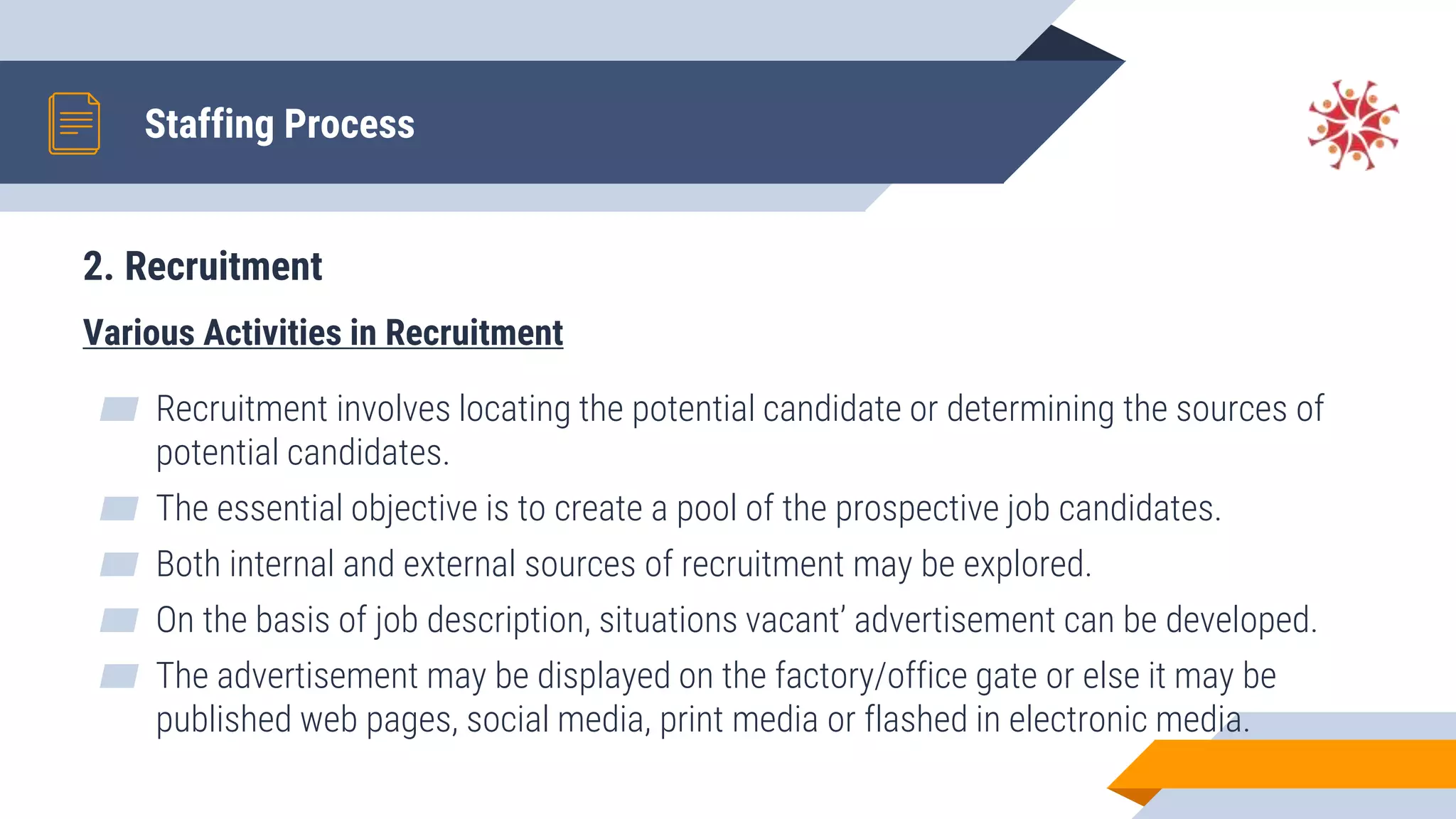 2. Recruitment
Various Activities in Recruitment
▰ Recruitment involves locating the potential candidate or determining the sources of
potential candidates.
▰ The essential objective is to create a pool of the prospective job candidates.
▰ Both internal and external sources of recruitment may be explored.
▰ On the basis of job description, situations vacant’ advertisement can be developed.
▰ The advertisement may be displayed on the factory/office gate or else it may be
published web pages, social media, print media or flashed in electronic media.
Staffing Process
 