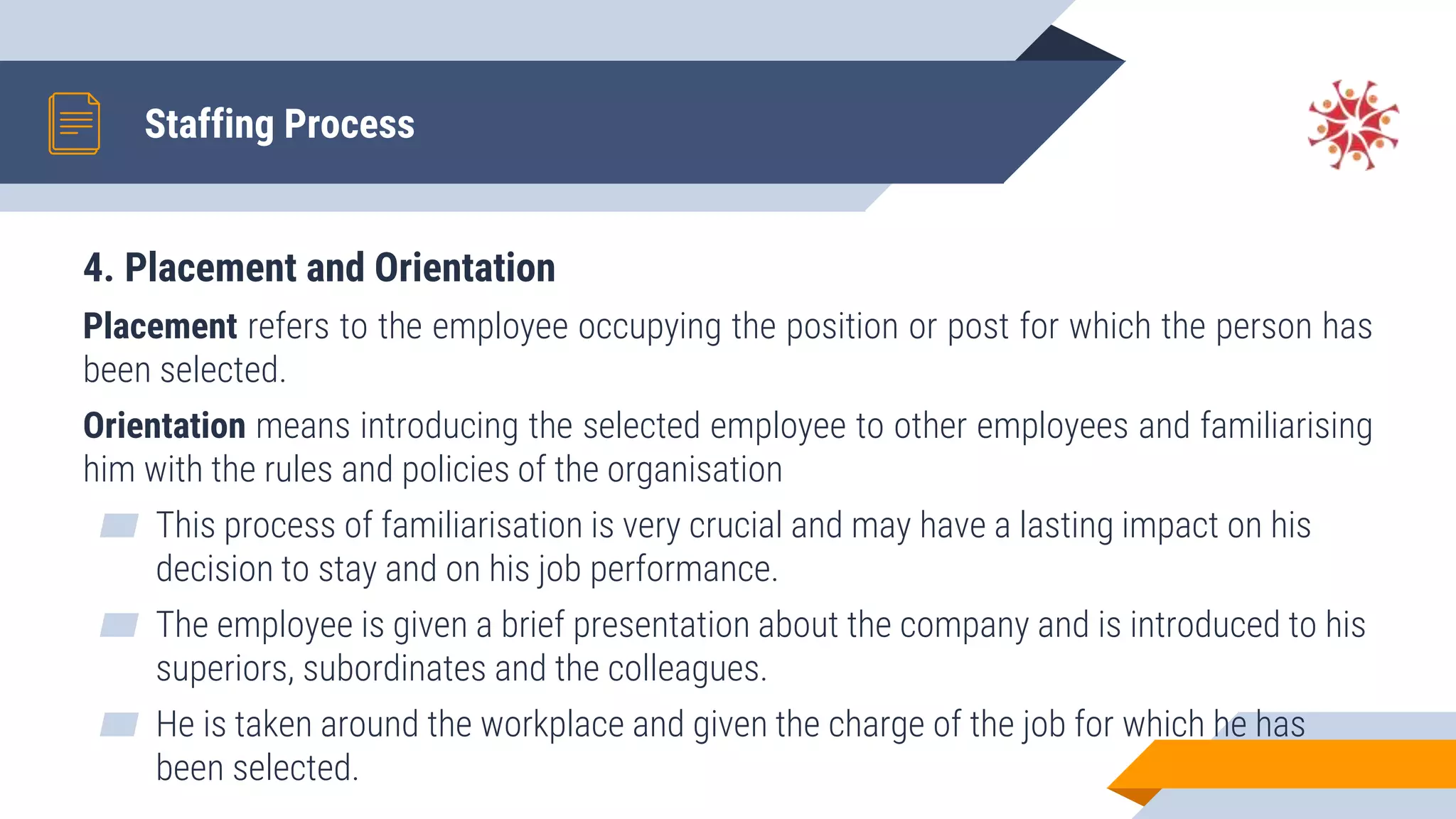 4. Placement and Orientation
Placement refers to the employee occupying the position or post for which the person has
been selected.
Orientation means introducing the selected employee to other employees and familiarising
him with the rules and policies of the organisation
▰ This process of familiarisation is very crucial and may have a lasting impact on his
decision to stay and on his job performance.
▰ The employee is given a brief presentation about the company and is introduced to his
superiors, subordinates and the colleagues.
▰ He is taken around the workplace and given the charge of the job for which he has
been selected.
Staffing Process
 