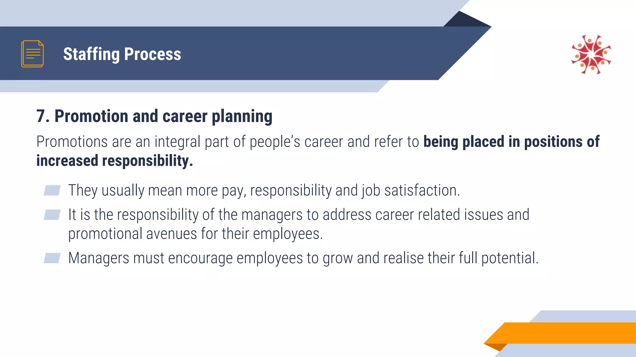 7. Promotion and career planning
Promotions are an integral part of people’s career and refer to being placed in positions of
increased responsibility.
▰ They usually mean more pay, responsibility and job satisfaction.
▰ It is the responsibility of the managers to address career related issues and
promotional avenues for their employees.
▰ Managers must encourage employees to grow and realise their full potential.
Staffing Process
 
