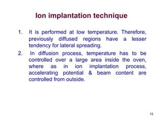 15
Ion implantation technique
1. It is performed at low temperature. Therefore,
previously diffused regions have a lesser
tendency for lateral spreading.
2. In diffusion process, temperature has to be
controlled over a large area inside the oven,
where as in ion implantation process,
accelerating potential & beam content are
controlled from outside.
 