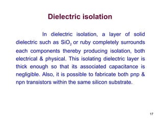 17
Dielectric isolation
In dielectric isolation, a layer of solid
dielectric such as SiO2 or ruby completely surrounds
each components thereby producing isolation, both
electrical & physical. This isolating dielectric layer is
thick enough so that its associated capacitance is
negligible. Also, it is possible to fabricate both pnp &
npn transistors within the same silicon substrate.
 