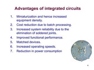 4
Advantages of integrated circuits
1. Miniaturization and hence increased
equipment density.
2. Cost reduction due to batch processing.
3. Increased system reliability due to the
elimination of soldered joints.
4. Improved functional performance.
5. Matched devices.
6. Increased operating speeds.
7. Reduction in power consumption
 