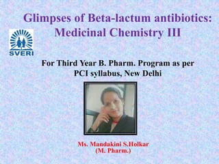 Glimpses of Beta-lactum antibiotics:
Medicinal Chemistry III
Ms. Mandakini S.Holkar
(M. Pharm.)
For Third Year B. Pharm. Program as per
PCI syllabus, New Delhi
 