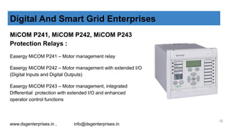MiCOM P241, MiCOM P242, MiCOM P243
Protection Relays :
Easergy MiCOM P241 – Motor management relay
Easergy MiCOM P242 – Motor management with extended I/O
(Digital Inputs and Digital Outputs)
Easergy MiCOM P243 – Motor management, integrated
Differential protection with extended I/O and enhanced
operator control functions
Digital And Smart Grid Enterprises
www.dsgenterprises.in , info@dsgenterprises.in
12
 