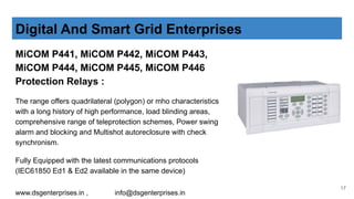 MiCOM P441, MiCOM P442, MiCOM P443,
MiCOM P444, MiCOM P445, MiCOM P446
Protection Relays :
The range offers quadrilateral (polygon) or mho characteristics
with a long history of high performance, load blinding areas,
comprehensive range of teleprotection schemes, Power swing
alarm and blocking and Multishot autoreclosure with check
synchronism.
Fully Equipped with the latest communications protocols
(IEC61850 Ed1 & Ed2 available in the same device)
Digital And Smart Grid Enterprises
www.dsgenterprises.in , info@dsgenterprises.in
17
 
