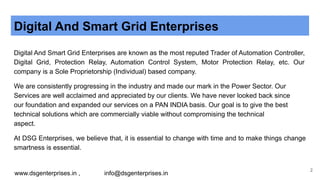 Digital And Smart Grid Enterprises
Digital And Smart Grid Enterprises are known as the most reputed Trader of Automation Controller,
Digital Grid, Protection Relay, Automation Control System, Motor Protection Relay, etc. Our
company is a Sole Proprietorship (Individual) based company.
We are consistently progressing in the industry and made our mark in the Power Sector. Our
Services are well acclaimed and appreciated by our clients. We have never looked back since
our foundation and expanded our services on a PAN INDIA basis. Our goal is to give the best
technical solutions which are commercially viable without compromising the technical
aspect.
At DSG Enterprises, we believe that, it is essential to change with time and to make things change
smartness is essential.
www.dsgenterprises.in , info@dsgenterprises.in
2
 