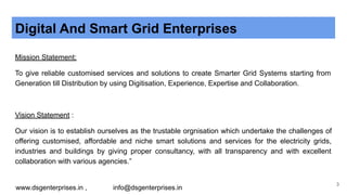 Digital And Smart Grid Enterprises
Mission Statement:
To give reliable customised services and solutions to create Smarter Grid Systems starting from
Generation till Distribution by using Digitisation, Experience, Expertise and Collaboration.
Vision Statement :
Our vision is to establish ourselves as the trustable orgnisation which undertake the challenges of
offering customised, affordable and niche smart solutions and services for the electricity grids,
industries and buildings by giving proper consultancy, with all transparency and with excellent
collaboration with various agencies.”
www.dsgenterprises.in , info@dsgenterprises.in
3
 