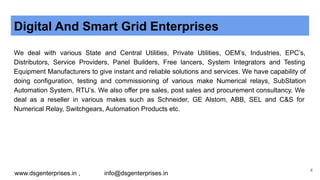 Digital And Smart Grid Enterprises
We deal with various State and Central Utilities, Private Utilities, OEM’s, Industries, EPC’s,
Distributors, Service Providers, Panel Builders, Free lancers, System Integrators and Testing
Equipment Manufacturers to give instant and reliable solutions and services. We have capability of
doing configuration, testing and commissioning of various make Numerical relays, SubStation
Automation System, RTU’s. We also offer pre sales, post sales and procurement consultancy. We
deal as a reseller in various makes such as Schneider, GE Alstom, ABB, SEL and C&S for
Numerical Relay, Switchgears, Automation Products etc.
www.dsgenterprises.in , info@dsgenterprises.in
4
 