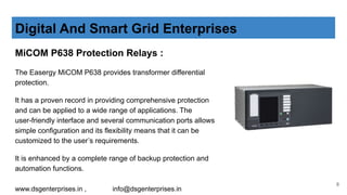 MiCOM P638 Protection Relays :
The Easergy MiCOM P638 provides transformer differential
protection.
It has a proven record in providing comprehensive protection
and can be applied to a wide range of applications. The
user-friendly interface and several communication ports allows
simple configuration and its flexibility means that it can be
customized to the user’s requirements.
It is enhanced by a complete range of backup protection and
automation functions.
Digital And Smart Grid Enterprises
www.dsgenterprises.in , info@dsgenterprises.in
8
 