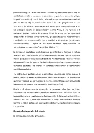 (Medina Lozano, p.28). “Es el conocimiento sistemático que el hombre realiza sobre una
realidad determinada, lo expresa en un conjunto de proposiciones coherentes y lógicas
(proposiciones teóricas) a partir de las cuales se formulan alternativas de esa realidad”
(Méndez Álvarez, p.8). “La palabra ciencia proviene del verbo griego “isemi”: conocer,
tener noticia de, asimismo, se deriva del latín Scientia que a su vez proviene de Scient
(t)s, participio presente de scire: conocer.” (Zorrilla Arena, p. 24). “Ciencia es la
explicación objetiva y racional del universo” (Eli de Gortari, p. 13). “Un conjunto de
conocimientos racionales, ciertos o probables, que obtenidos de una manera metódica
y verificados en su contrastación con la realidad se sistematizan orgánicamente
haciendo referencia a objetos de una misma naturaleza, cuyos contenidos son
susceptibles de ser transmitidos” (Ander Egg, 1995, p. 33).
La ciencia es el resultado de las abstracciones que el hombre ha hecho de la realidad,
semejante a un espejo en el cual se refleja la realidad tal como es, no como debiera; de
manera que cualquier otra persona utilizando los mismos métodos y técnicas verifique
la interpretación que los hombres han hecho de esa realidad y encuentre exactamente
los mismos resultados, sólo entonces los científicos consideran que ese conocimiento
adquirido es verdadero.
Se podría añadir que la ciencia es un conjunto de conocimientos ciertos, sólo que la
certeza absoluta no existe, el conocimiento científico es provisional, sus proposiciones
aparentan veracidad que por medio de la investigación científica pueden ser sustituidos
por nuevos conocimientos que comprueban o rechazan hipótesis.
Ciencia es el intento serio de comprender la naturaleza, sobre bases racionales,
haciendo uso del método hipotético-deductivo. Lacienciasebasaen larazón, opera con
la causalidad, se basa en valores como la comprensión de la naturaleza; la religión en
cambio se basa en la fe, opera con la excepción; sus valores son la santidad, la bondad,
lo divino. El método de la ciencia es el hipotético deductivo, el de la religión es el dogma
y la autoridad.
Elementos fundamentales de la ciencia
La ciencia posee elementos primordiales:
 