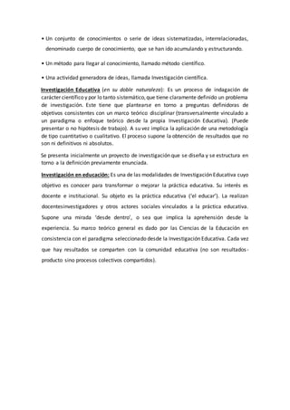 • Un conjunto de conocimientos o serie de ideas sistematizadas, interrelacionadas,
denominado cuerpo de conocimiento, que se han ido acumulando y estructurando.
• Un método para llegar al conocimiento, llamado método científico.
• Una actividad generadora de ideas, llamada Investigación científica.
Investigación Educativa (en su doble naturaleza): Es un proceso de indagación de
carácter científico y por lo tanto sistemático,que tiene claramente definido un problema
de investigación. Este tiene que plantearse en torno a preguntas definidoras de
objetivos consistentes con un marco teórico disciplinar (transversalmente vinculado a
un paradigma o enfoque teórico desde la propia Investigación Educativa). (Puede
presentar o no hipótesis de trabajo). A su vez implica la aplicación de una metodología
de tipo cuantitativo o cualitativo. El proceso supone la obtención de resultados que no
son ni definitivos ni absolutos.
Se presenta inicialmente un proyecto de investigación que se diseña y se estructura en
torno a la definición previamente enunciada.
Investigación en educación: Es una de las modalidades de Investigación Educativa cuyo
objetivo es conocer para transformar o mejorar la práctica educativa. Su interés es
docente e institucional. Su objeto es la práctica educativa (‘el educar’). La realizan
docentesinvestigadores y otros actores sociales vinculados a la práctica educativa.
Supone una mirada ‘desde dentro’, o sea que implica la aprehensión desde la
experiencia. Su marco teórico general es dado por las Ciencias de la Educación en
consistencia con el paradigma seleccionado desde la Investigación Educativa. Cada vez
que hay resultados se comparten con la comunidad educativa (no son resultados-
producto sino procesos colectivos compartidos).
 