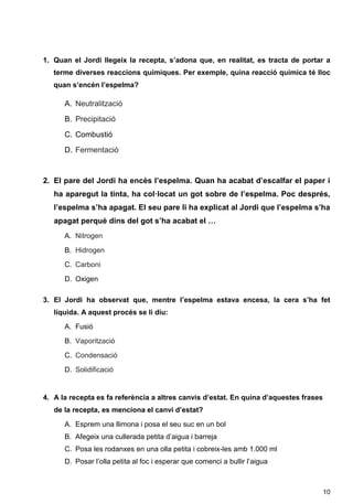 10
1. Quan el Jordi llegeix la recepta, s’adona que, en realitat, es tracta de portar a
terme diverses reaccions químiques. Per exemple, quina reacció química té lloc
quan s’encén l’espelma?
A. Neutralització
B. Precipitació
C. Combustió
D. Fermentació
2. El pare del Jordi ha encès l’espelma. Quan ha acabat d’escalfar el paper i
ha aparegut la tinta, ha col·locat un got sobre de l’espelma. Poc després,
l’espelma s’ha apagat. El seu pare li ha explicat al Jordi que l’espelma s’ha
apagat perquè dins del got s’ha acabat el …
A. Nitrogen
B. Hidrogen
C. Carboni
D. Oxigen
3. El Jordi ha observat que, mentre l’espelma estava encesa, la cera s’ha fet
líquida. A aquest procés se li diu:
A. Fusió
B. Vaporització
C. Condensació
D. Solidificació
4. A la recepta es fa referència a altres canvis d’estat. En quina d’aquestes frases
de la recepta, es menciona el canvi d’estat?
A. Esprem una llimona i posa el seu suc en un bol
B. Afegeix una cullerada petita d’aigua i barreja
C. Posa les rodanxes en una olla petita i cobreix-les amb 1.000 ml
D. Posar l’olla petita al foc i esperar que comenci a bullir l’aigua
 