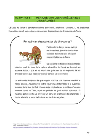 12
ACTIVITAT 5 | PER QUÈ VAN DESAPARÈIXER ELS
DINOSAURES?
La Lucía ha visitat el parc temàtic sobre dinosaures, anomenat Dinoland. Li ha cridat molt
l’atenció un panell que explicava per què van desaparèixer els dinosaures a la Terra.
.
Imatge:«Afrovenator abakensis dinosaur» de Mariana Ruiz VillarrealLadyofHats − i did myself based onthis. Disponible bajo lalicencia Dominio
público vía Wikimedia Commons −
http:ƒƒcommons.wikimedia.orgƒwikiƒFile:Afrovenator_abakensis_dinosaur.png#mediaviewerƒFile:Afrovenator_abakensis_dinosaur.png
Per què van desaparèixer els dinosaures?
Fa 65 milions d’anys es van extingir
els dinosaures, juntament amb altres
espècies d’animals que en aquell
moment habitaven la Terra.
Se sap amb certesa que la quantitat de
plàncton marí, la base de la cadena alimentària de l’oceà, va disminuir en
aquesta època, i que es va morir una gran part de la vegetació. Hi ha
diverses teories que tracten d’explicar per què va succeir això.
La teoria més acceptada és que un gran núvol de pols i cendra va cobrir el
nostre planeta. Aquest núvol podria haver impedit l’arribada a la superfície
terrestre de la llum del Sol, i hauria estat originada per la col·lisió d’un gran
meteorit contra la Terra, o per un període de gran activitat volcànica. El
núvol de pols i cendra va provocar un canvi en el clima de tot el planeta, i
hauria afectat a la supervivència de les espècies vegetals.
 