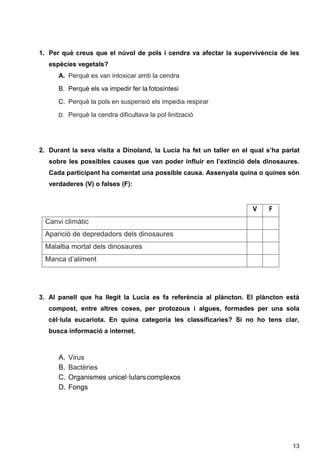 13
1. Per què creus que el núvol de pols i cendra va afectar la supervivència de les
espècies vegetals?
A. Perquè es van intoxicar amb la cendra
B. Perquè els va impedir fer la fotosíntesi
C. Perquè la pols en suspensió els impedia respirar
D. Perquè la cendra dificultava la pol·linització
2. Durant la seva visita a Dinoland, la Lucia ha fet un taller en el qual s’ha parlat
sobre les possibles causes que van poder influir en l’extinció dels dinosaures.
Cada participant ha comentat una possible causa. Assenyala quina o quines són
verdaderes (V) o falses (F):
V F
Canvi climàtic
Aparició de depredadors dels dinosaures
Malaltia mortal dels dinosaures
Manca d’aliment
3. Al panell que ha llegit la Lucia es fa referència al plàncton. El plàncton està
compost, entre altres coses, per protozous i algues, formades per una sola
cèl·lula eucariota. En quina categoria les classificaries? Si no ho tens clar,
busca informació a internet.
A. Virus
B. Bactèries
C. Organismes unicel·lularscomplexos
D. Fongs
 