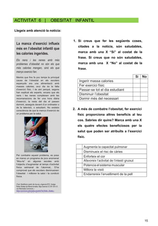 15
ACTIVITAT 6 | OBESITAT INFANTIL
Llegeix amb atenció la notícia:
Sí No
Ingerir massa calories
Fer exercici físic
Passar-se tot el dia estudiant
Disminuir l’obesitat
Dormir més del necessari
Augmenta la capacitat pulmonar
Disminueix el risc de càries
Enforteix el cor
Afavoreix l’activitat de l’intestí gruixut
Potencia el sistema muscular
Millora la visió
Endarrereix l’envelliment de la pell
La manca d’exercici influeix
més en l’obesitat infantil que
les calories ingerides.
Els nens i les nenes amb més
problemes d’obesitat no són els que
més calories mengen, sinó els que
menys exercici fan.
Mentre que fins fa poc temps la principal
causa de l’obesitat en els escolars
espanyols era una alimentació amb
masses calories, avui dia és la falta
d’exercici físic. I és així perquè, segons
han explicat els experts, encara que els
nens i les nenes compleixen amb les
recomanacions de fer una hora diària
d’exercici, la resta del dia el passen
dormint, asseguts davant d’un ordinador o
de la televisió, o estudiant. No existeix
consciència de que la manca d’exercici és
un problema per la salut.
Per combatre aquest problema, es posa
en marxa un programa de jocs anomenat
“Mou-te” en algunes escoles amb
l’objectiu d’augmentar el temps d’activitat
física setmanal de l’alumnat,. S’ha
comprovat que els escolars disminueixen
l’obesitat i milloren la salut i la condició
física.
(Text: Modificat a partir de rtve.es y Agencia EFE. Imatge:
Roller Skates de Manel.torralba. Bajo licencia CC BY-SA 4.0
vía Wikimedia Commons –
https://commons.wikimedia.org/wiki/File:Roller_Skates.j
pg#mediaviewer/File:Roller_Skates.jpg )
1. Si creus que fer les següents coses,
citades a la notícia, són saludables,
marca amb una X “Sí” al costat de la
frase. Si creus que no són saludables,
marca amb una X “No” al costat de la
frase.
2. A més de combatre l’obesitat, fer exercici
físic proporciona altres beneficis al teu
cos. Sabries dir quins? Marca amb una X
els quatre efectes beneficiosos per la
salut que poden ser atribuïts a l’exercici
físic.
 