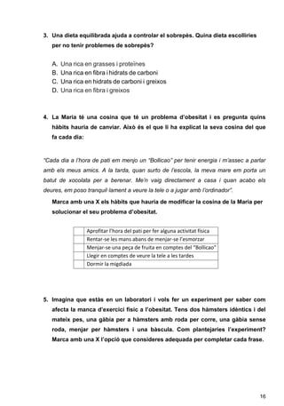 16
3. Una dieta equilibrada ajuda a controlar el sobrepès. Quina dieta escolliries
per no tenir problemes de sobrepès?
A. Una rica en grasses i proteïnes
B. Una rica en fibra ihidrats de carboni
C. Una rica en hidrats de carboni i greixos
D. Una rica en fibra i greixos
4. La Maria té una cosina que té un problema d’obesitat i es pregunta quins
hàbits hauria de canviar. Això és el que li ha explicat la seva cosina del que
fa cada dia:
“Cada dia a l’hora de pati em menjo un “Bollicao” per tenir energia i m’assec a parlar
amb els meus amics. A la tarda, quan surto de l’escola, la meva mare em porta un
batut de xocolata per a berenar. Me’n vaig directament a casa i quan acabo els
deures, em poso tranquil·lament a veure la tele o a jugar amb l’ordinador”.
Marca amb una X els hàbits que hauria de modificar la cosina de la Maria per
solucionar el seu problema d’obesitat.
5. Imagina que estàs en un laboratori i vols fer un experiment per saber com
afecta la manca d’exercici físic a l’obesitat. Tens dos hàmsters idèntics i del
mateix pes, una gàbia per a hàmsters amb roda per corre, una gàbia sense
roda, menjar per hàmsters i una bàscula. Com plantejaries l’experiment?
Marca amb una X l’opció que consideres adequada per completar cada frase.
Aprofitar l’hora del pati per fer alguna activitat física
Rentar-se les mans abans de menjar-se l’esmorzar
Menjar-se una peça de fruita en comptes del “Bollicao”
Llegir en comptes de veure la tele a les tardes
Dormir la migdiada
 