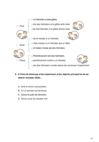 17
□ un hàmster a cada gàbia
□ els dos hàmsters a la gàbia amb roda
□els dos hàmster a la gàbia sense roda
□ tot el menjar a un hàmster
□ més menjar a un hàmster que a l’altre
□ el mateix menjar als dos hàmsters
□ Periòdicament els dos hàmsters
− Pesar □ periòdicament només a un hàmster
□ els dos hàmsters només abans de començar l’experiment
6. A l’hora de dissenyar el teu experiment, el teu objectiu principal ha de ser
obtenir resultats vàlids…
A. Amb el menor cost possible
B. En un període curt de temps
C. Sense fer patir als hàmsters
D. Sense haver de treballar molt
 