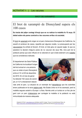 1
ACTIVITAT 1 | Les vacunes
BROT DE XARAMPIÓ
El brot de xarampió de Disneyland supera els
100 casos
Es tracta del pitjor contagi d'ençà que es va radicar la malaltia fa 15 anys. El
debat sobre els pares contraris a les vacunes arriba a la societat.
El brot de xarampió amb origen en el parc d’atraccions Disneyland de Califòrnia, ha
assolit al centenar de casos, repartits per algunes ciutats. La preocupació per les
vacunacions ha arribat al Govern. El brot, el més greu en aquest segle, fa que es
qüestioni la decisió d’alguns pares de no vacunar els seus fills. Una part de la
població pensa que això influeix en la velocitat en què s’està estenent una malaltia
que es considerava radicada.
El departament de Salut Pública
de California ha localitzat l’origen
del brot actual en una persona
que va visitar el parc Disneyland
entre el 15 i el 20 de desembre
de 2010. En el mes de gener
ha detectat 102 casos de xaram-
pió, el 12 % directament relació-
nats amb el parc. La situació és un exemple de l’advertència que les autoritats
tenen publicada en la seva pàgina web. Als Estats Units no hi ha xarampió, però la
malaltia segueix existint a Europa i a Àsia. Només amb un turista en un lloc ple de
gent com un parc d’atraccions per contagiar la malaltia si la població no està
immunitzada de manera adequada.
Adaptat de “EI País”, www.eIpais.com, 4 de febrer de 2015. Imatge: “Vacuna”, de Jordi Gomara i Pérez, de
https:ƒƒwww.fIickr.comƒphotosƒitaca2000ƒ241476750ƒ, distribuïda sota Ilicencia CC BY−NC−ND 2.0
 