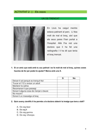 4
En Lluís ha caigut mentre
estava patinant al parc. Li feia
molt de mal el braç, així que
els seus pares l’han portat a
l’hospital. Allà l’ha vist una
doctora que li ha fet una
radiografia i li ha dit que tenia
el braç trencat.
ACTIVITAT 2 | Els ossos
UN OS TRENCAT
1. Si un amic que està amb tu cau patinat i es fa molt de mal al braç, quines coses
hauries de fer per poder-lo ajudar? Marca amb una X.
Sí No
Deixar-li sol perquè es tranquil·litzi
Trucar al 112 o avisar un adult
Mantenir la calma
Recomanar-li que passegi
Donar-li alguna cosa de menjar o beure
No moure’l
Donar-li un massatge al braç
2. Quin avenç científic li ha permès a la doctora obtenir la imatge que tens a dalt?
A. Els raig làser
B. Els raig X
C. Els raig gamma
D. Els raig infrarojos
 